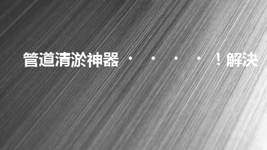 管道清淤神器！解決自來水堵塞難題，讓你的家更安心暢飲！